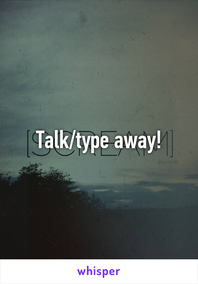 Talk/type away!