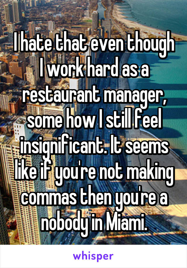 I hate that even though I work hard as a restaurant manager, some how I still feel insignificant. It seems like if you're not making commas then you're a nobody in Miami.