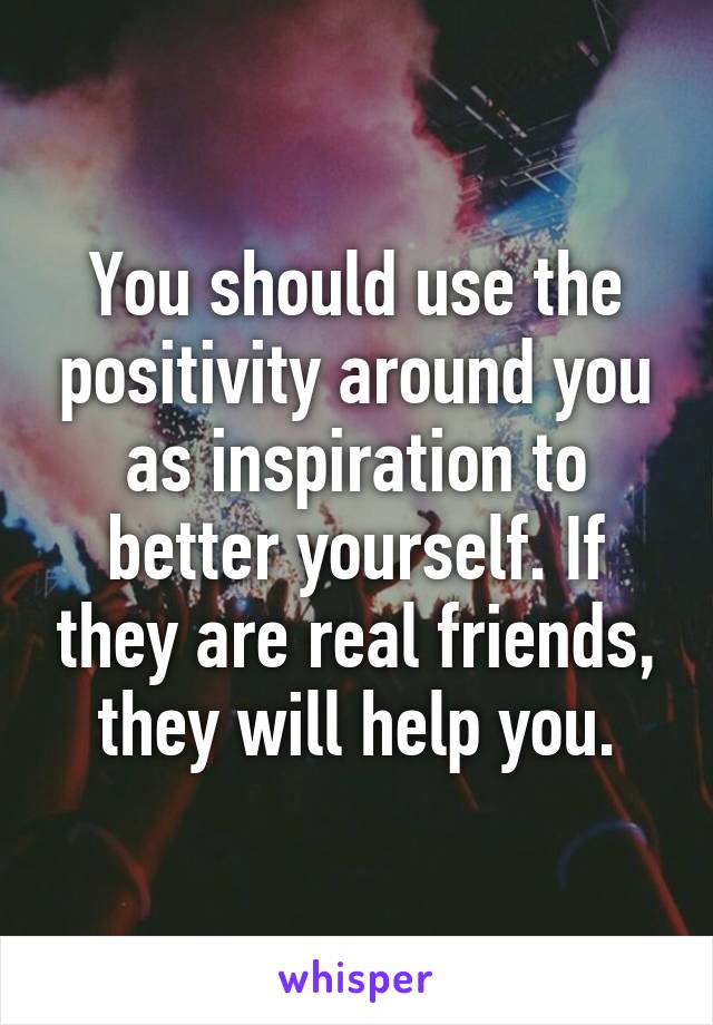 You should use the positivity around you as inspiration to better yourself. If they are real friends, they will help you.