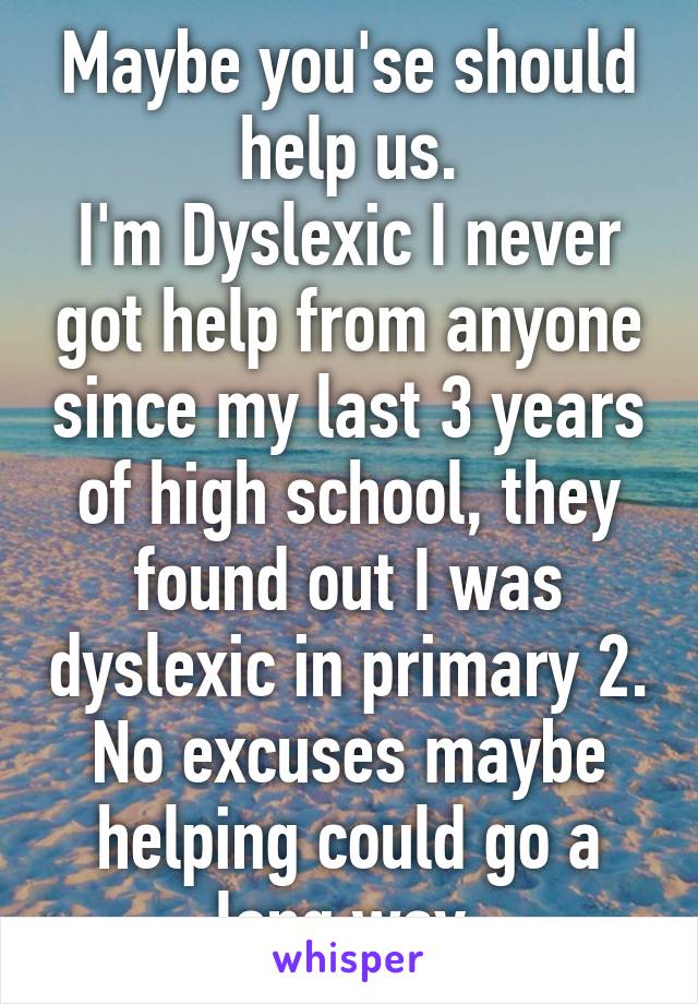 Maybe you'se should help us.
I'm Dyslexic I never got help from anyone since my last 3 years of high school, they found out I was dyslexic in primary 2.
No excuses maybe helping could go a long way.