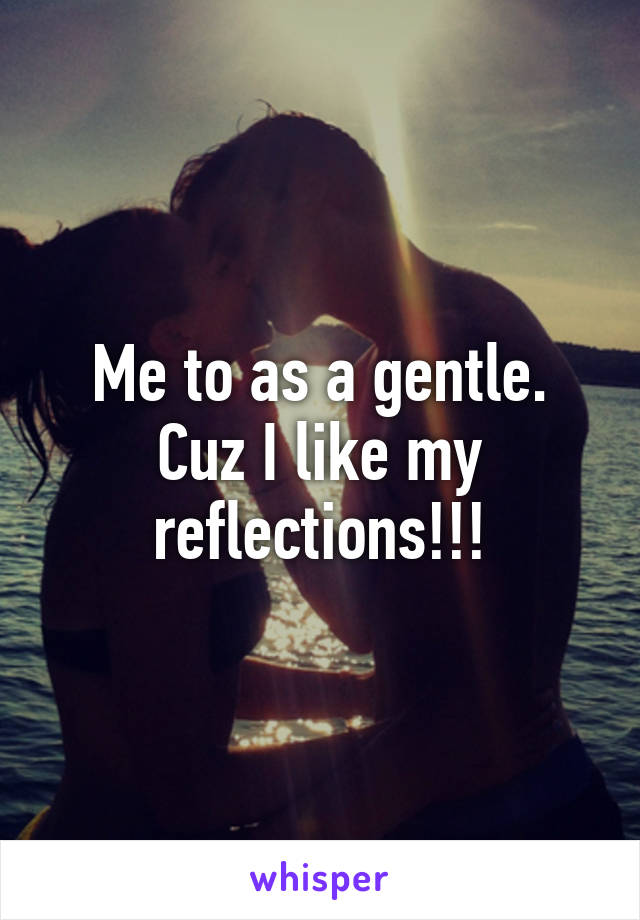 Me to as a gentle. Cuz I like my reflections!!!