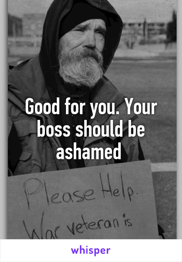Good for you. Your boss should be ashamed 