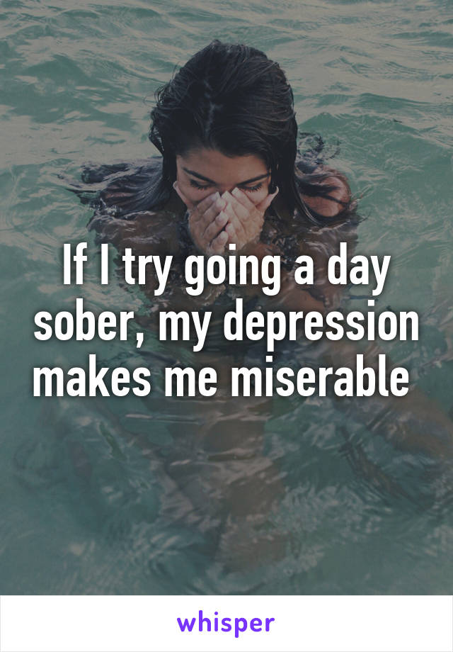 If I try going a day sober, my depression makes me miserable 