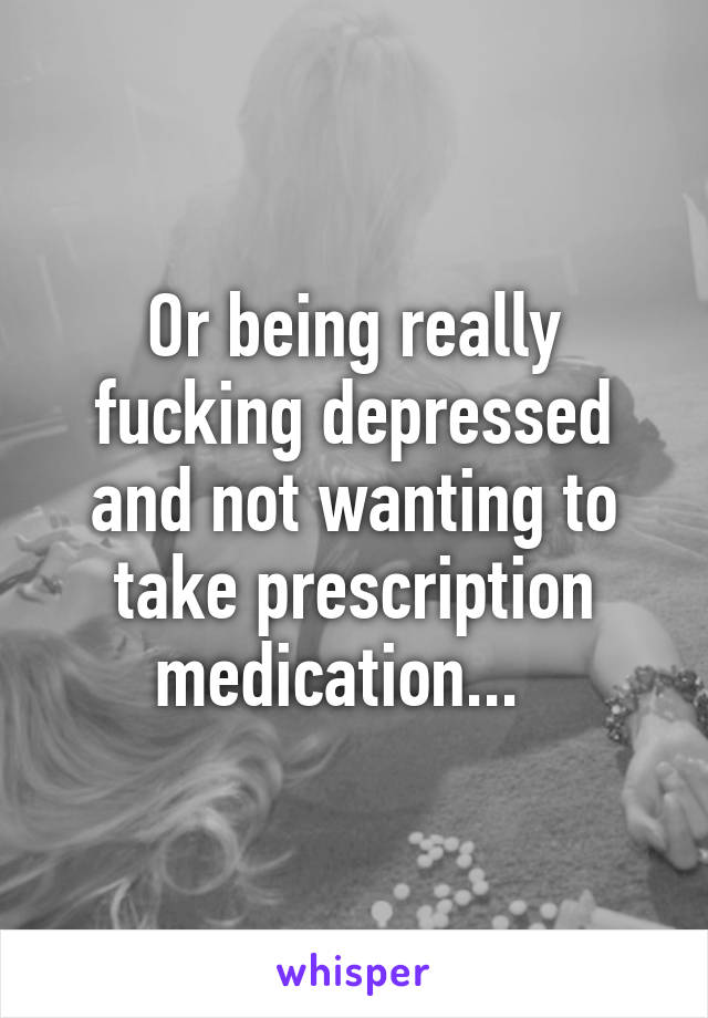 Or being really fucking depressed and not wanting to take prescription medication...  