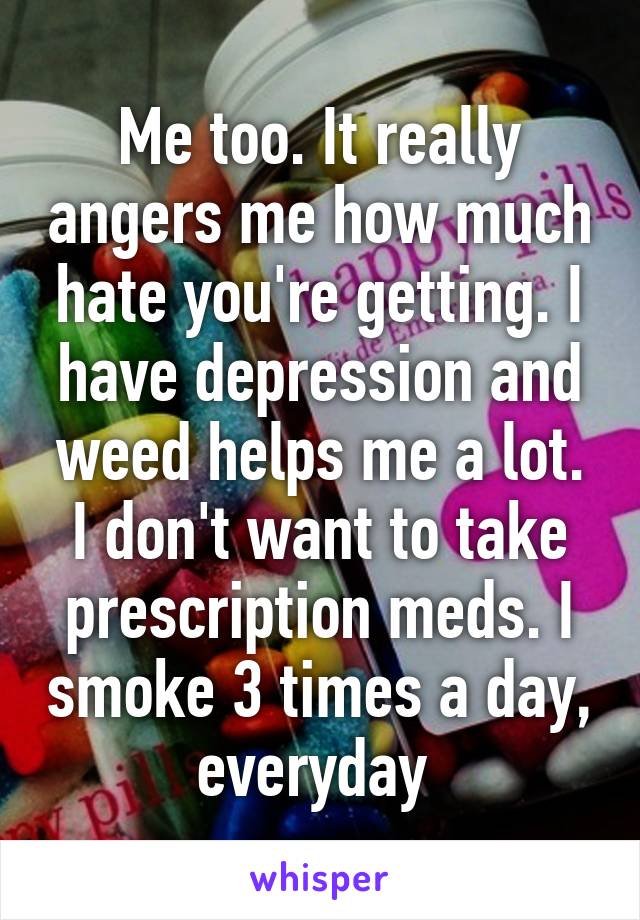 Me too. It really angers me how much hate you're getting. I have depression and weed helps me a lot. I don't want to take prescription meds. I smoke 3 times a day, everyday 