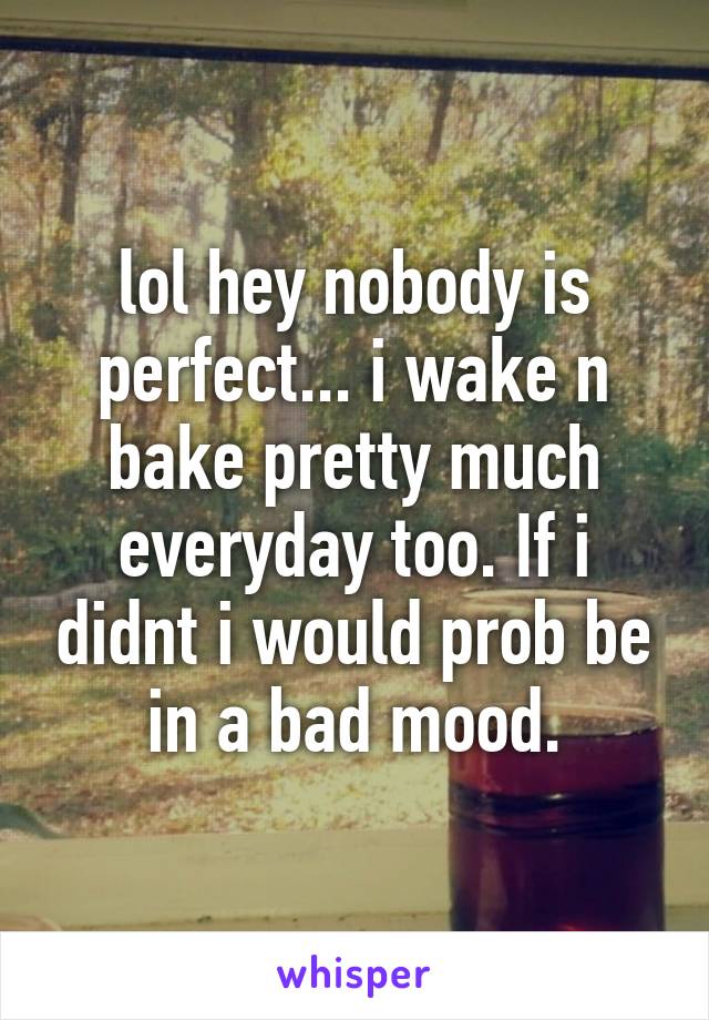 lol hey nobody is perfect... i wake n bake pretty much everyday too. If i didnt i would prob be in a bad mood.
