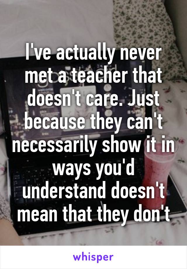 I've actually never met a teacher that doesn't care. Just because they can't necessarily show it in ways you'd understand doesn't mean that they don't