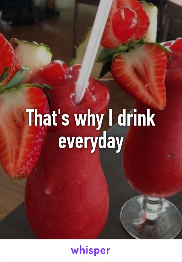 That's why I drink everyday