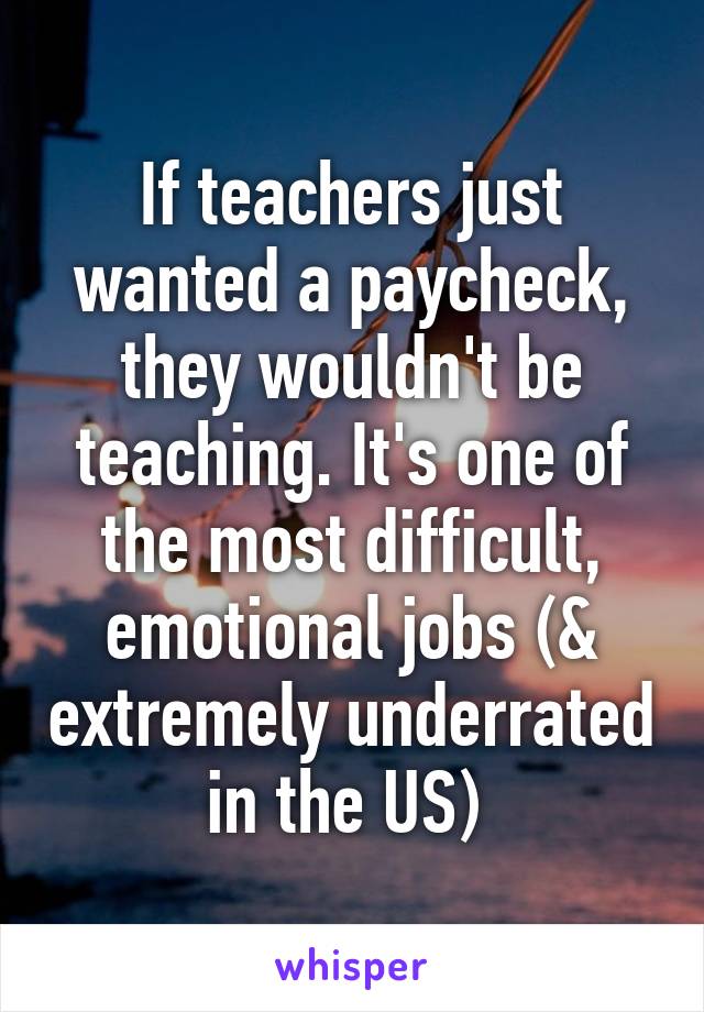 If teachers just wanted a paycheck, they wouldn't be teaching. It's one of the most difficult, emotional jobs (& extremely underrated in the US) 