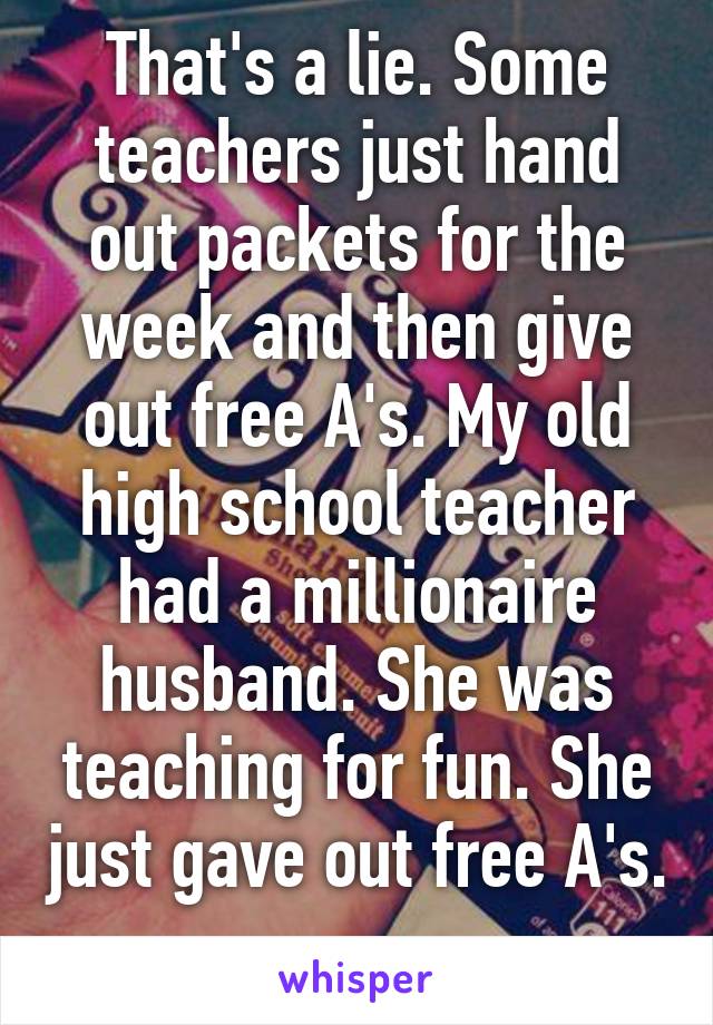 That's a lie. Some teachers just hand out packets for the week and then give out free A's. My old high school teacher had a millionaire husband. She was teaching for fun. She just gave out free A's. 