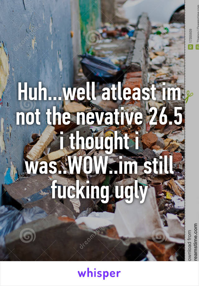 Huh...well atleast im not the nevative 26.5 i thought i was..WOW..im still fucking ugly