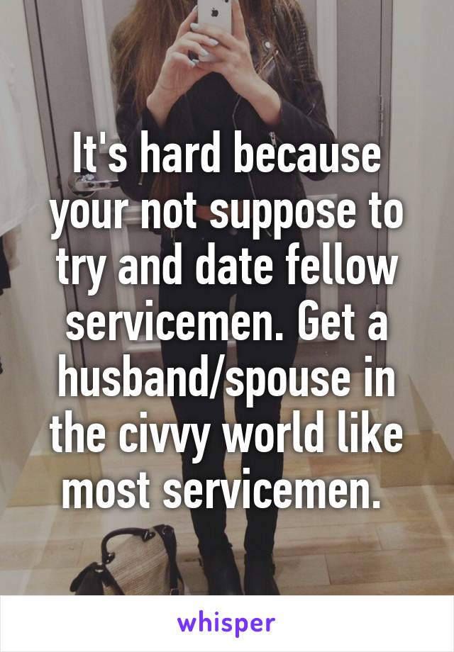 It's hard because your not suppose to try and date fellow servicemen. Get a husband/spouse in the civvy world like most servicemen. 