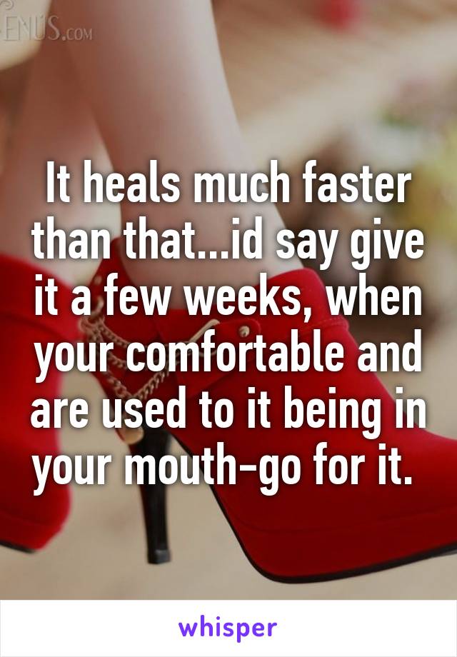 It heals much faster than that...id say give it a few weeks, when your comfortable and are used to it being in your mouth-go for it. 
