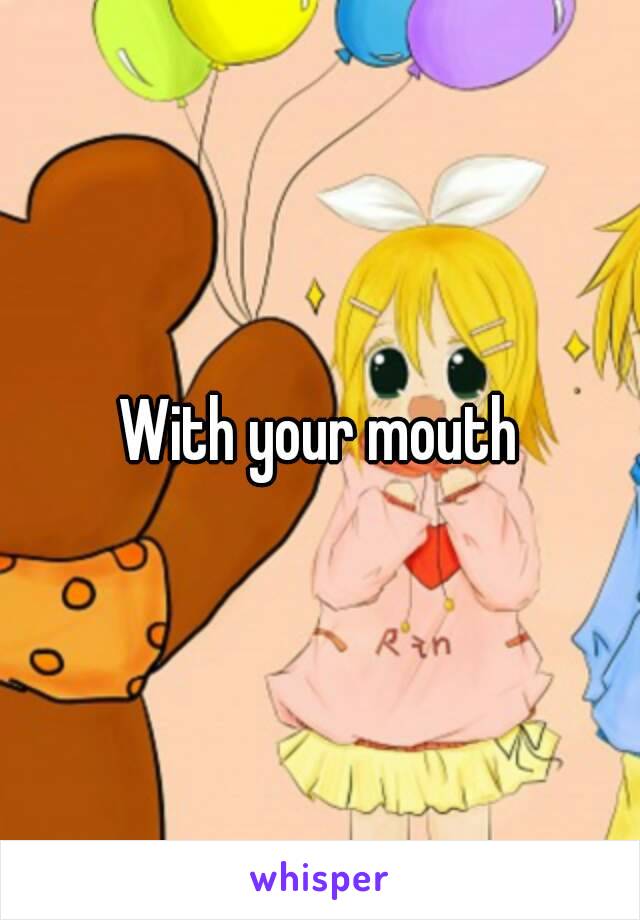 With your mouth