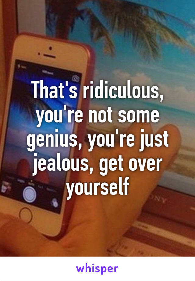That's ridiculous, you're not some genius, you're just jealous, get over yourself