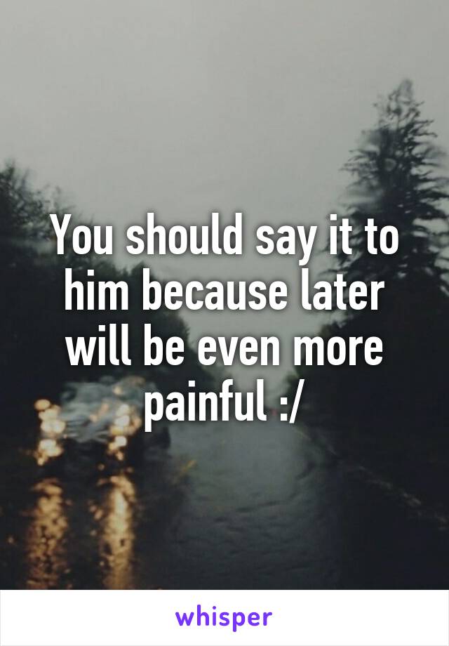 You should say it to him because later will be even more painful :/