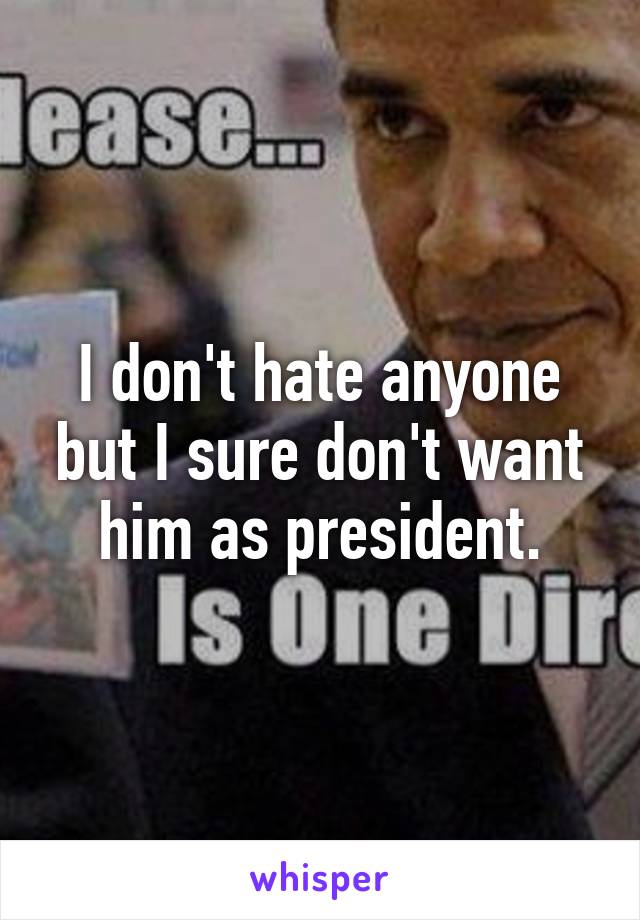I don't hate anyone but I sure don't want him as president.