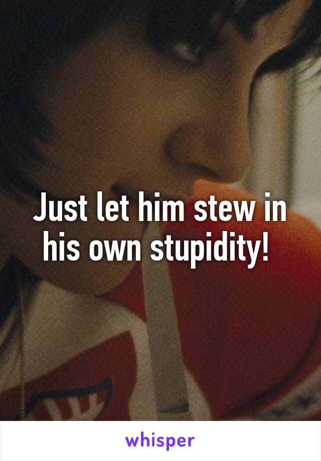 Just let him stew in his own stupidity! 