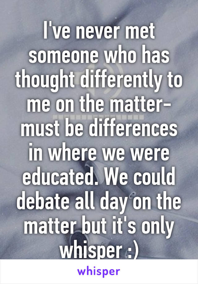 I've never met someone who has thought differently to me on the matter- must be differences in where we were educated. We could debate all day on the matter but it's only whisper :)