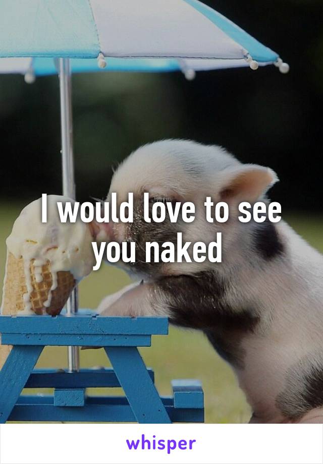 I would love to see you naked 