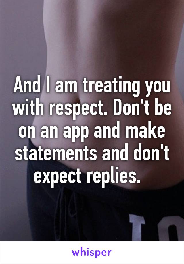 And I am treating you with respect. Don't be on an app and make statements and don't expect replies.  