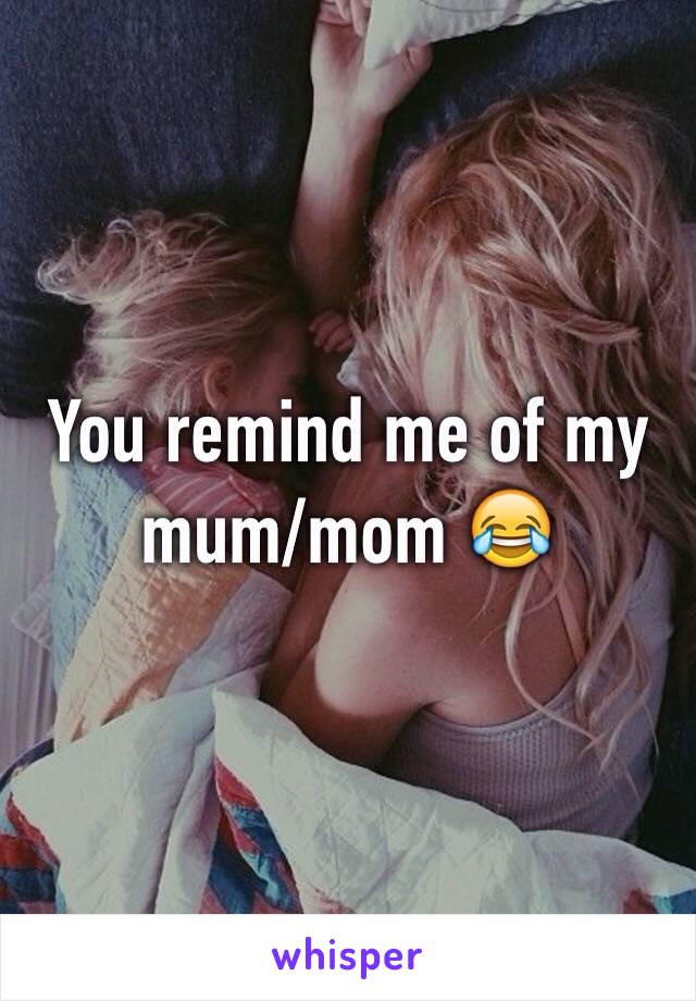 You remind me of my mum/mom 😂