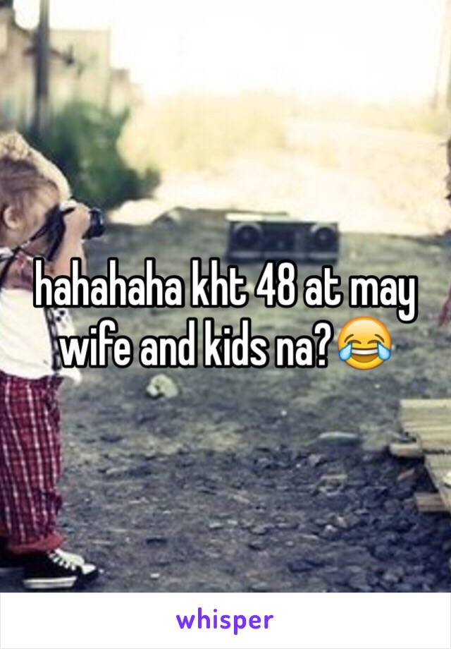 hahahaha kht 48 at may wife and kids na?😂