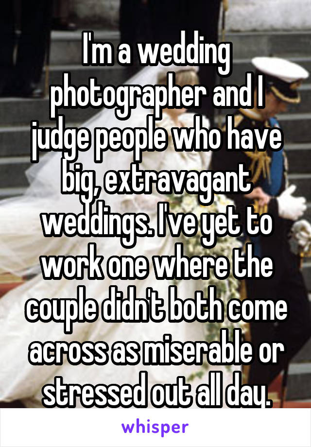 I'm a wedding photographer and I judge people who have big, extravagant weddings. I've yet to work one where the couple didn't both come across as miserable or stressed out all day.