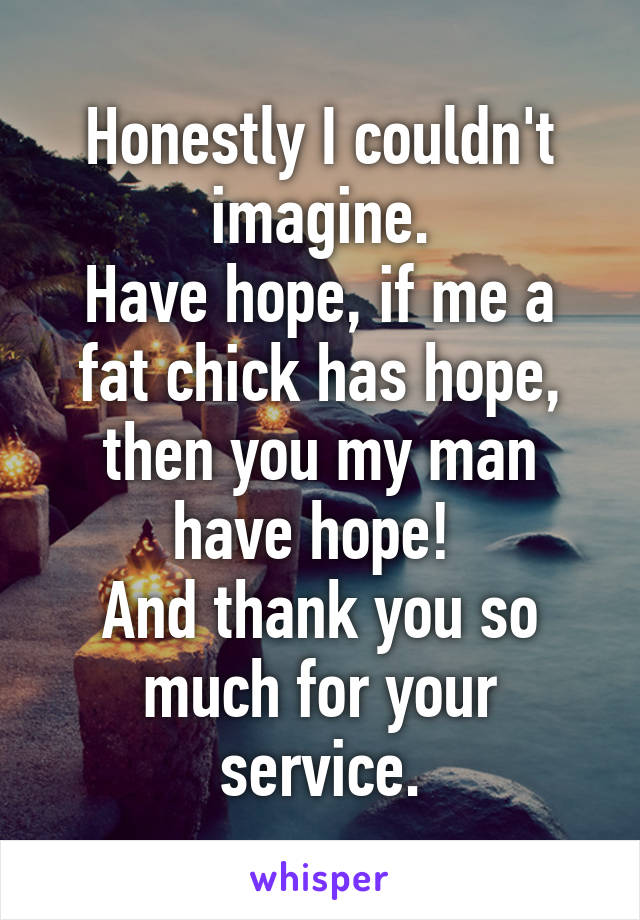 Honestly I couldn't imagine.
Have hope, if me a fat chick has hope, then you my man have hope! 
And thank you so much for your service.