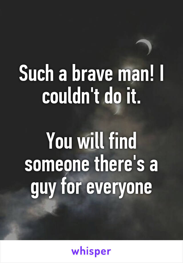 Such a brave man! I couldn't do it.

You will find someone there's a guy for everyone