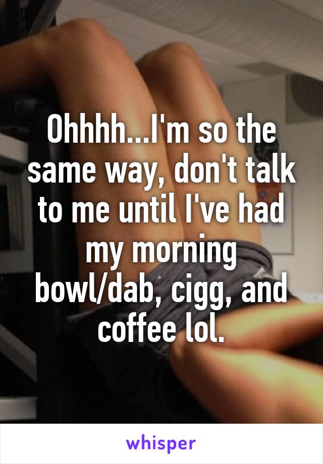 Ohhhh...I'm so the same way, don't talk to me until I've had my morning bowl/dab, cigg, and coffee lol.
