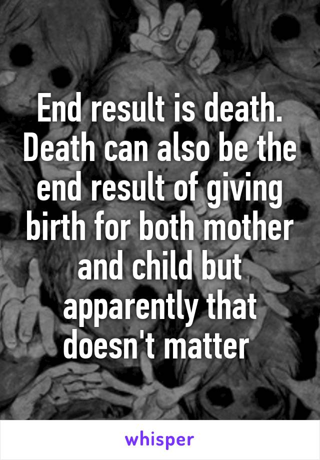 End result is death. Death can also be the end result of giving birth for both mother and child but apparently that doesn't matter 