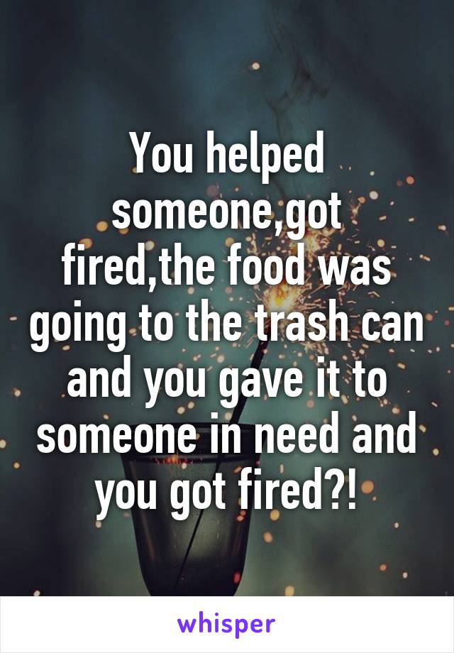 You helped someone,got fired,the food was going to the trash can and you gave it to someone in need and you got fired?!