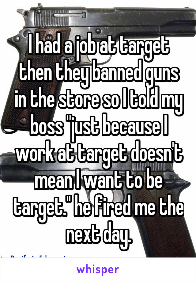 I had a job at target then they banned guns in the store so I told my boss "just because I work at target doesn't mean I want to be target." he fired me the next day.