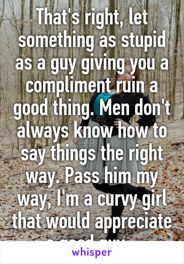 That's right, let something as stupid as a guy giving you a compliment ruin a good thing. Men don't always know how to say things the right way. Pass him my way, I'm a curvy girl that would appreciate a good guy.  