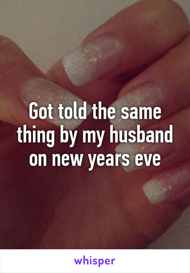 Got told the same thing by my husband on new years eve