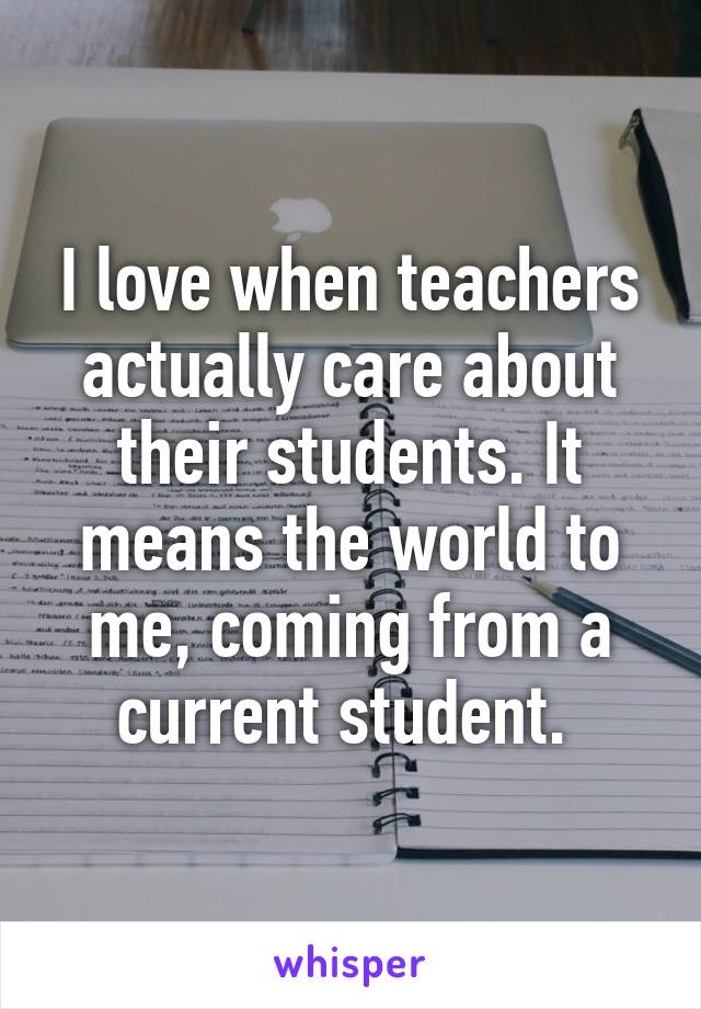 I love when teachers actually care about their students. It means the world to me, coming from a current student. 