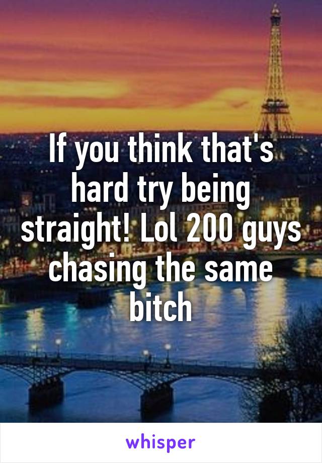 If you think that's hard try being straight! Lol 200 guys chasing the same bitch