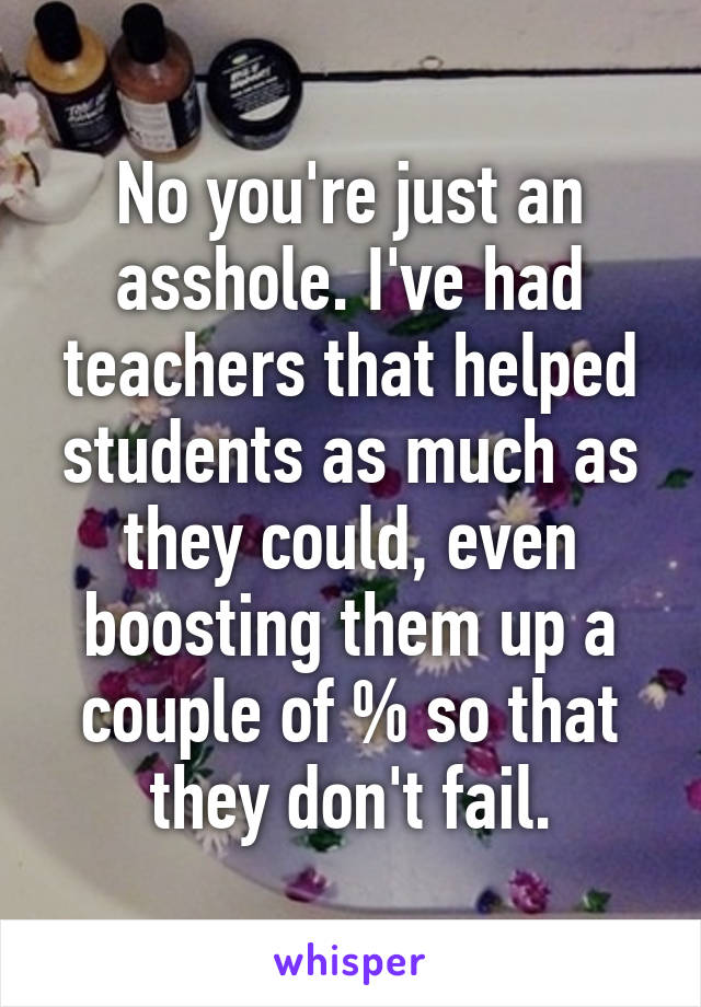 No you're just an asshole. I've had teachers that helped students as much as they could, even boosting them up a couple of % so that they don't fail.