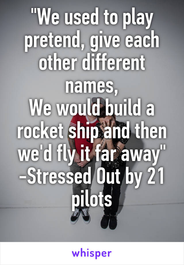 "We used to play pretend, give each other different names,
We would build a rocket ship and then we'd fly it far away"
-Stressed Out by 21 pilots

