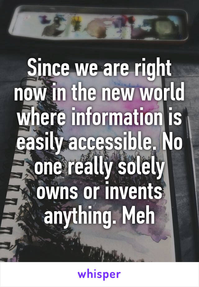 Since we are right now in the new world where information is easily accessible. No one really solely owns or invents anything. Meh