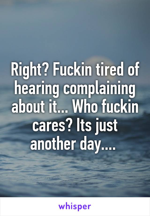 Right? Fuckin tired of hearing complaining about it... Who fuckin cares? Its just another day.... 