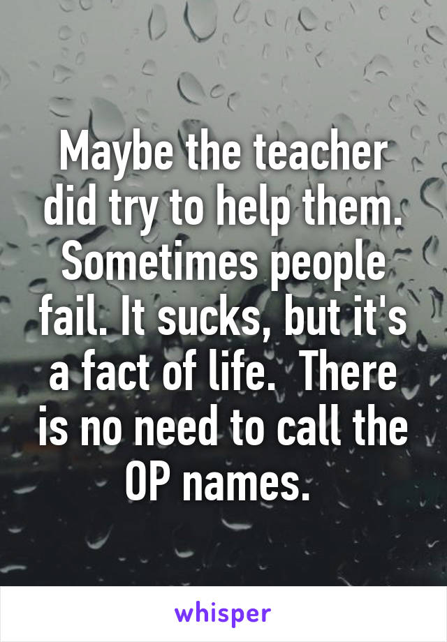 Maybe the teacher did try to help them. Sometimes people fail. It sucks, but it's a fact of life.  There is no need to call the OP names. 