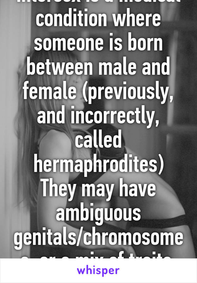 Intersex is a medical condition where someone is born between male and female (previously, and incorrectly, called hermaphrodites)
They may have ambiguous genitals/chromosomes, or a mix of traits, very few are fertile