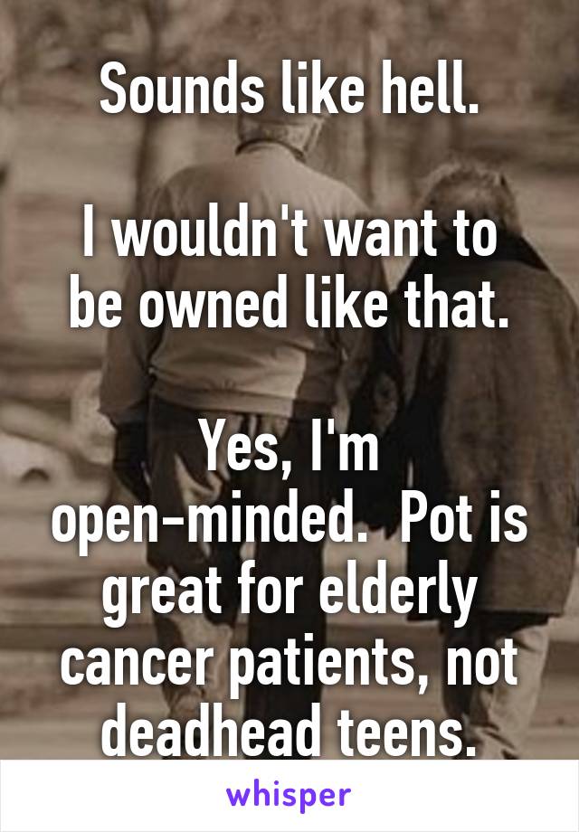 Sounds like hell.

I wouldn't want to be owned like that.

Yes, I'm open-minded.  Pot is great for elderly cancer patients, not deadhead teens.
