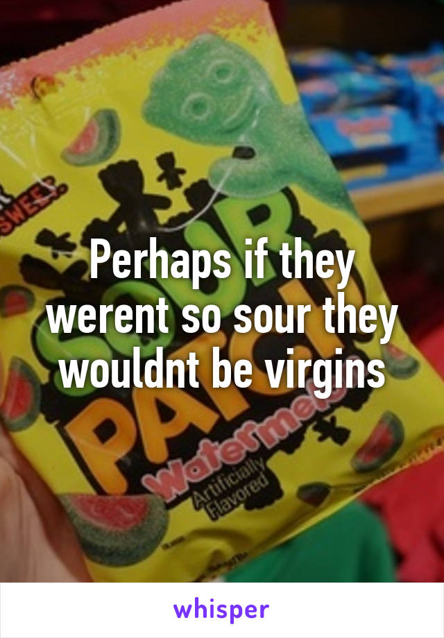 Perhaps if they werent so sour they wouldnt be virgins