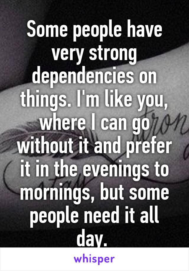 Some people have very strong dependencies on things. I'm like you, where I can go without it and prefer it in the evenings to mornings, but some people need it all day. 