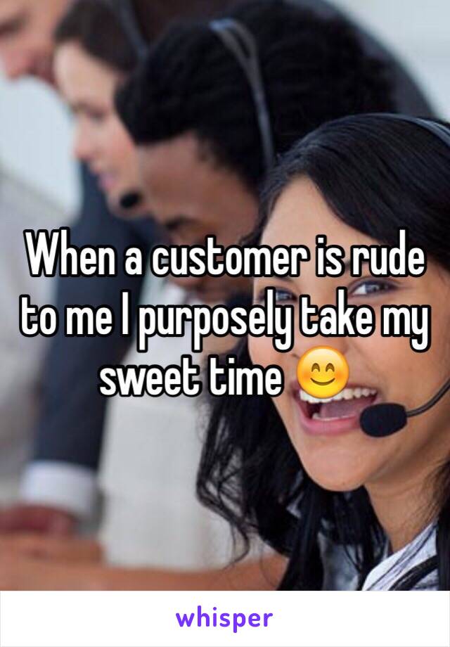 When a customer is rude to me I purposely take my sweet time 😊