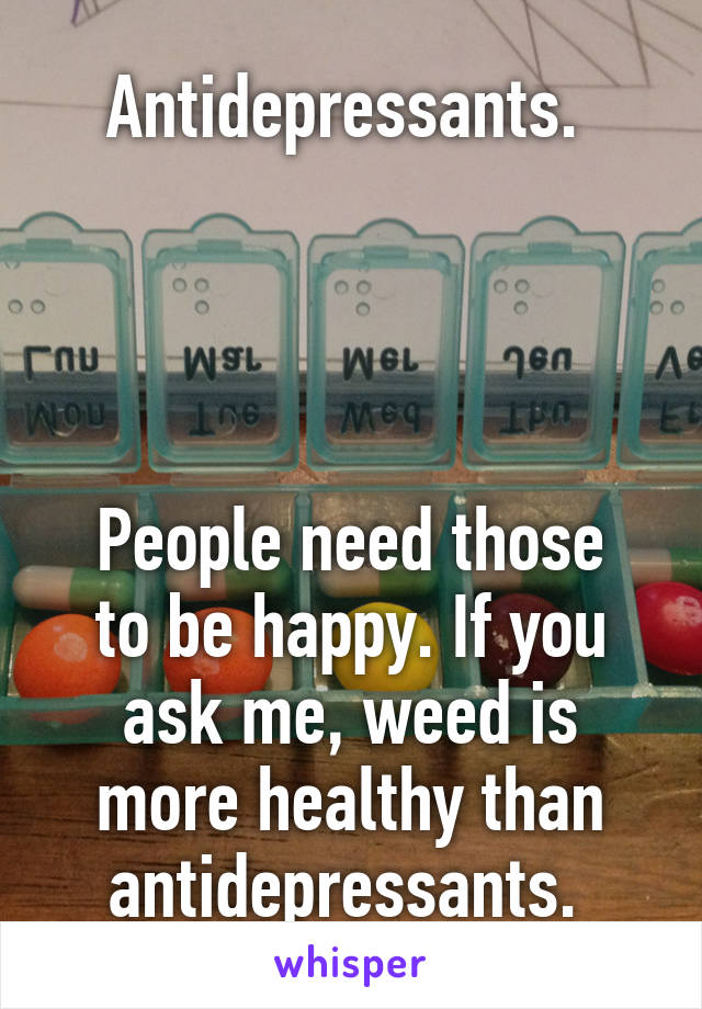 Antidepressants. 




People need those to be happy. If you ask me, weed is more healthy than antidepressants. 
