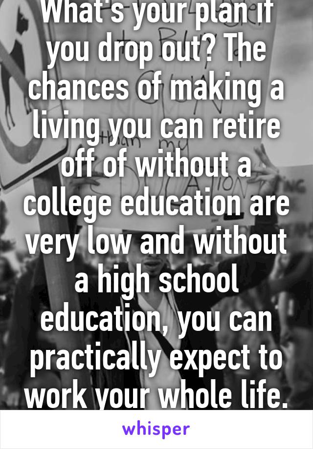 What's your plan if you drop out? The chances of making a living you can retire off of without a college education are very low and without a high school education, you can practically expect to work your whole life. Think!